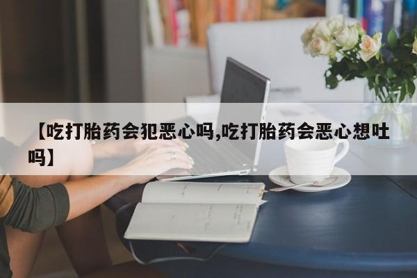 推荐个卖流产药的微信【吃打胎药会犯恶心吗,吃打胎药会恶心想吐吗】