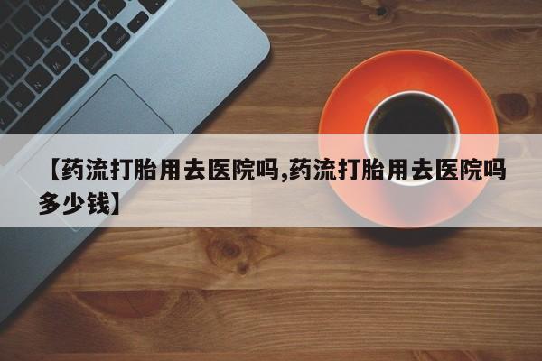 推荐个卖流产药的微信【药流打胎用去医院吗,药流打胎用去医院吗多少钱】
