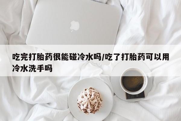 推荐个卖流产药的微信吃完打胎药很能碰冷水吗/吃了打胎药可以用冷水洗手吗