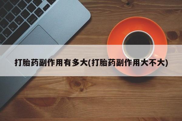 推荐个卖流产药的微信打胎药副作用有多大(打胎药副作用大不大)