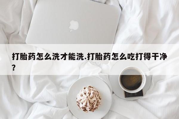 推荐个卖流产药的微信打胎药怎么洗才能洗.打胎药怎么吃打得干净？