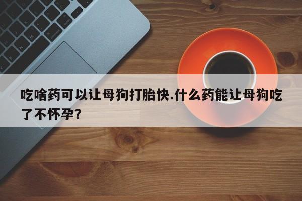 推荐个卖流产药的微信吃啥药可以让母狗打胎快.什么药能让母狗吃了不怀孕？