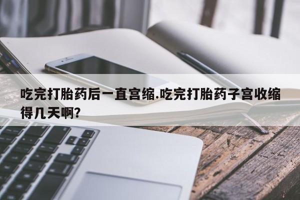 推荐个卖流产药的微信吃完打胎药后一直宫缩.吃完打胎药子宫收缩得几天啊？